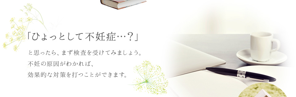 「ひょっとして不妊症…？」と思ったら、まず検査を受けてみましょう。不妊の原因がわかれば、効果的な対策を打つことができます。