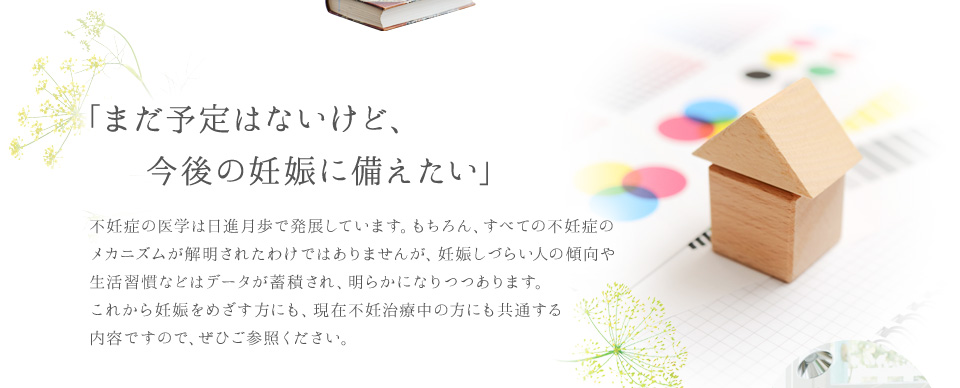 「まだ予定はないけど、今後の妊娠に備えたい」不妊症の医学は日進月歩で発展しています。もちろん、すべての不妊症のメカニズムが解明されたわけではありませんが、妊娠しづらい人の傾向や生活習慣などはデータが蓄積され、明らかになりつつあります。これから妊娠をめざす方にも、現在不妊治療中の方にも共通する内容ですので、ぜひご参照ください。