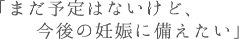 「まだ予定はないけど、今後の妊娠に備えたい