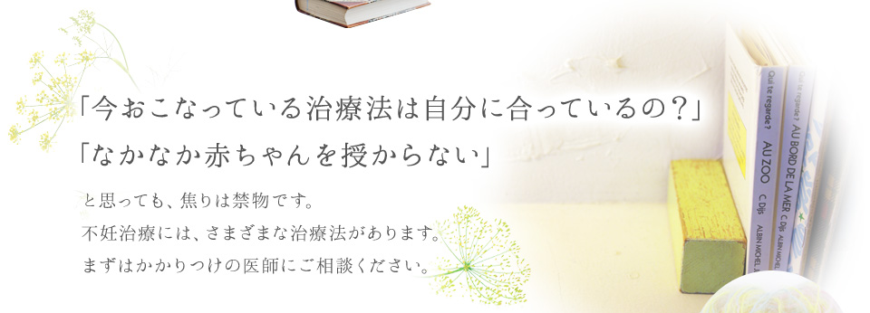 「今おこなっている治療法は自分に合っているの？」「なかなか赤ちゃんを授からない」と思っても、焦りは禁物です。不妊治療には、さまざまな治療法があります。まずはかかりつけの医師にご相談ください。